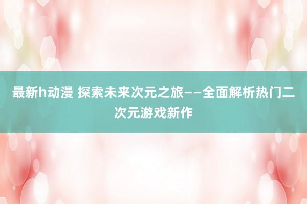 最新h动漫 探索未来次元之旅——全面解析热门二次元游戏新作