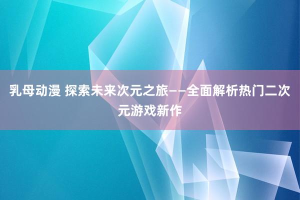 乳母动漫 探索未来次元之旅——全面解析热门二次元游戏新作