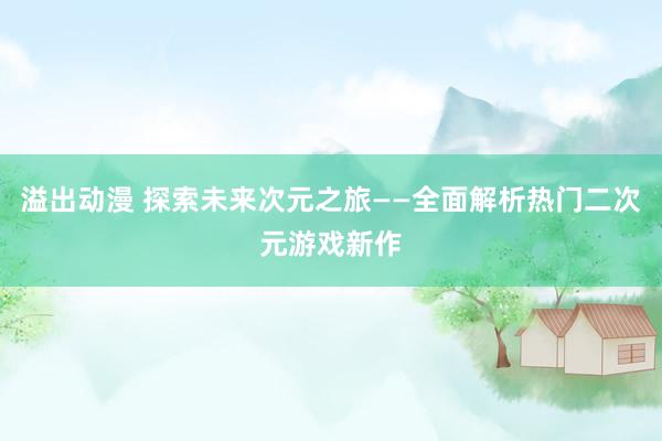 溢出动漫 探索未来次元之旅——全面解析热门二次元游戏新作