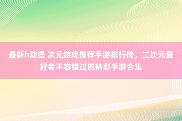最新h动漫 次元游戏推荐手游排行榜，二次元爱好者不容错过的精彩手游合集