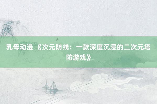 乳母动漫 《次元防线：一款深度沉浸的二次元塔防游戏》