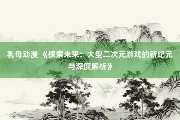 乳母动漫 《探索未来：大型二次元游戏的新纪元与深度解析》
