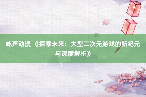 咏声动漫 《探索未来：大型二次元游戏的新纪元与深度解析》