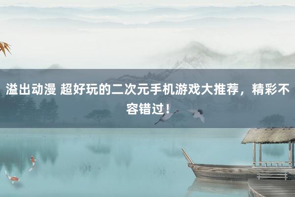 溢出动漫 超好玩的二次元手机游戏大推荐，精彩不容错过！