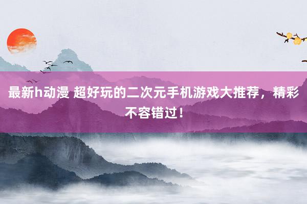 最新h动漫 超好玩的二次元手机游戏大推荐，精彩不容错过！