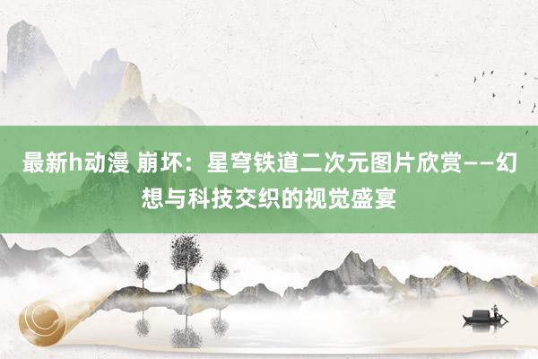 最新h动漫 崩坏：星穹铁道二次元图片欣赏——幻想与科技交织的视觉盛宴