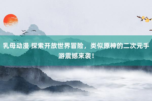 乳母动漫 探索开放世界冒险，类似原神的二次元手游震撼来袭！