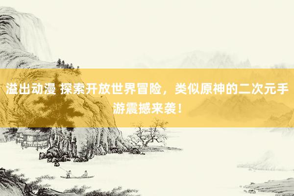 溢出动漫 探索开放世界冒险，类似原神的二次元手游震撼来袭！