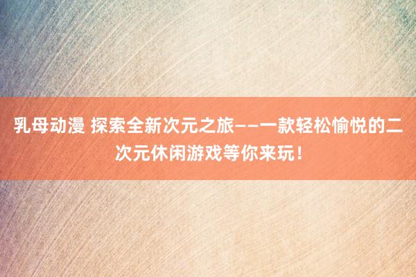 乳母动漫 探索全新次元之旅——一款轻松愉悦的二次元休闲游戏等你来玩！