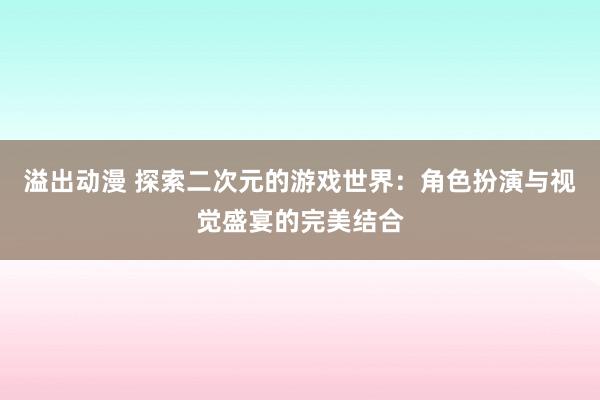 溢出动漫 探索二次元的游戏世界：角色扮演与视觉盛宴的完美结合