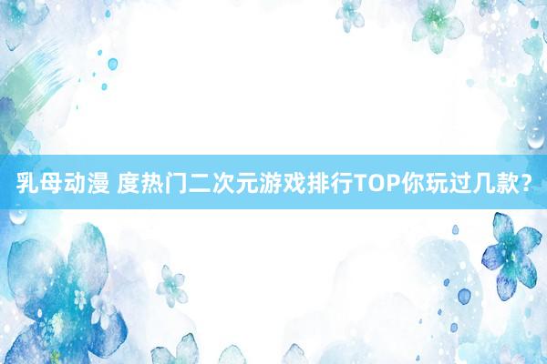 乳母动漫 度热门二次元游戏排行TOP你玩过几款？