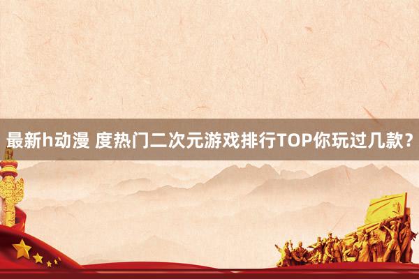 最新h动漫 度热门二次元游戏排行TOP你玩过几款？