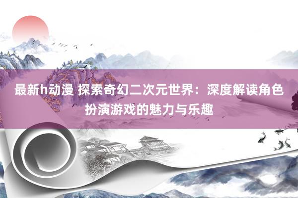 最新h动漫 探索奇幻二次元世界：深度解读角色扮演游戏的魅力与乐趣