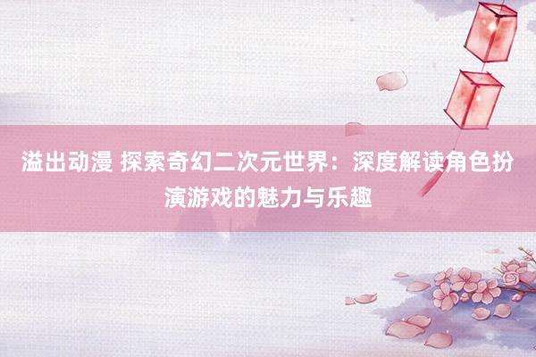 溢出动漫 探索奇幻二次元世界：深度解读角色扮演游戏的魅力与乐趣
