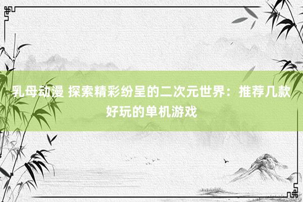 乳母动漫 探索精彩纷呈的二次元世界：推荐几款好玩的单机游戏