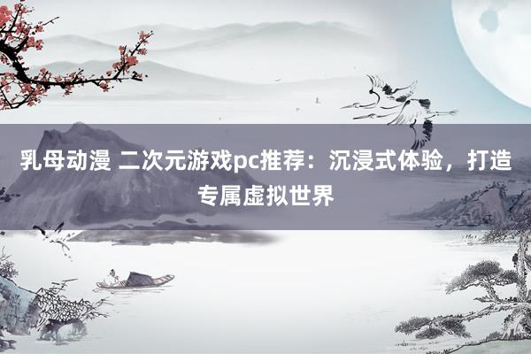 乳母动漫 二次元游戏pc推荐：沉浸式体验，打造专属虚拟世界