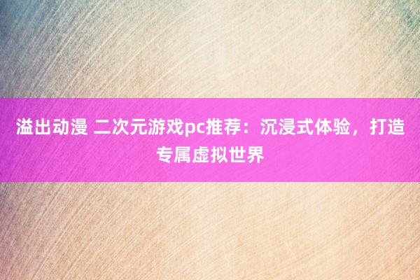 溢出动漫 二次元游戏pc推荐：沉浸式体验，打造专属虚拟世界