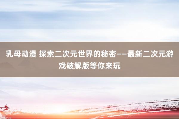 乳母动漫 探索二次元世界的秘密——最新二次元游戏破解版等你来玩