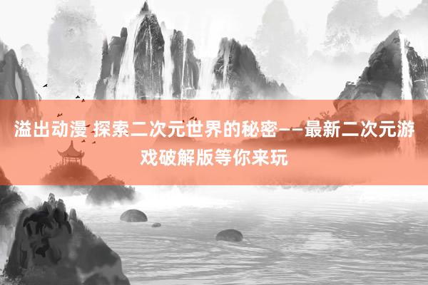 溢出动漫 探索二次元世界的秘密——最新二次元游戏破解版等你来玩