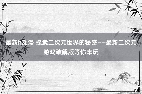 最新h动漫 探索二次元世界的秘密——最新二次元游戏破解版等你来玩