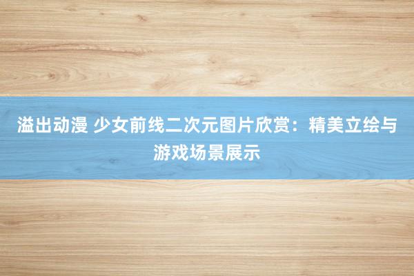 溢出动漫 少女前线二次元图片欣赏：精美立绘与游戏场景展示