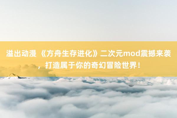 溢出动漫 《方舟生存进化》二次元mod震撼来袭，打造属于你的奇幻冒险世界！