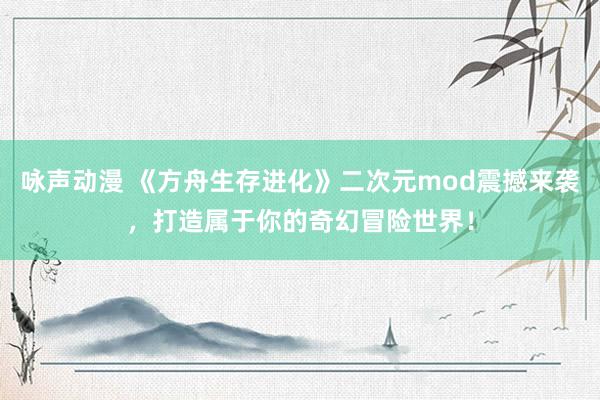 咏声动漫 《方舟生存进化》二次元mod震撼来袭，打造属于你的奇幻冒险世界！