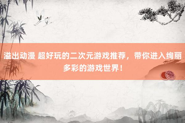 溢出动漫 超好玩的二次元游戏推荐，带你进入绚丽多彩的游戏世界！