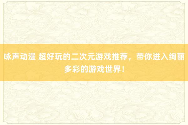 咏声动漫 超好玩的二次元游戏推荐，带你进入绚丽多彩的游戏世界！