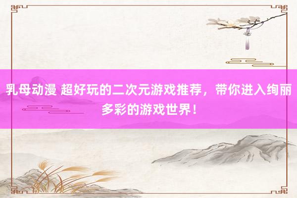 乳母动漫 超好玩的二次元游戏推荐，带你进入绚丽多彩的游戏世界！