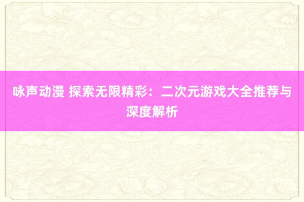 咏声动漫 探索无限精彩：二次元游戏大全推荐与深度解析