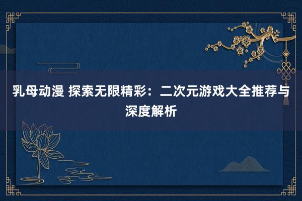 乳母动漫 探索无限精彩：二次元游戏大全推荐与深度解析