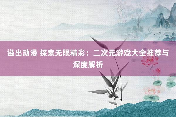 溢出动漫 探索无限精彩：二次元游戏大全推荐与深度解析