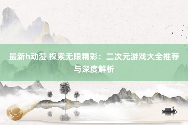 最新h动漫 探索无限精彩：二次元游戏大全推荐与深度解析