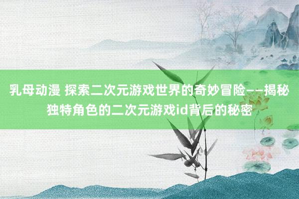 乳母动漫 探索二次元游戏世界的奇妙冒险——揭秘独特角色的二次元游戏id背后的秘密