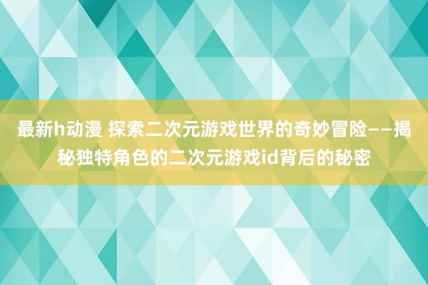 最新h动漫 探索二次元游戏世界的奇妙冒险——揭秘独特角色的二次元游戏id背后的秘密