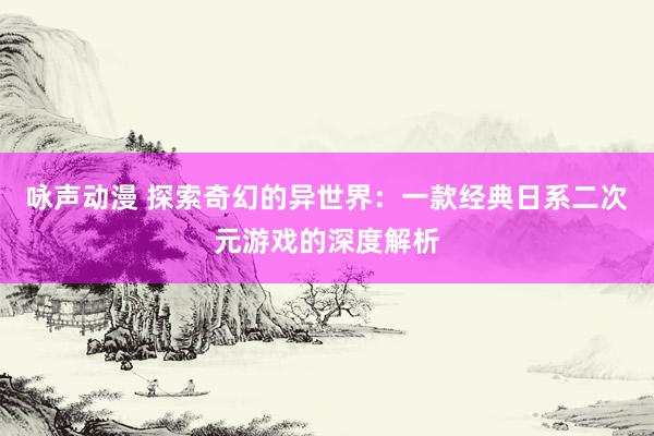 咏声动漫 探索奇幻的异世界：一款经典日系二次元游戏的深度解析
