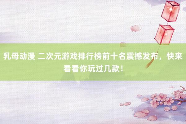 乳母动漫 二次元游戏排行榜前十名震撼发布，快来看看你玩过几款！