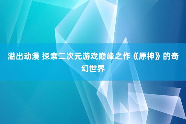 溢出动漫 探索二次元游戏巅峰之作《原神》的奇幻世界