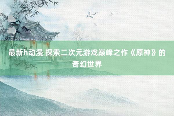 最新h动漫 探索二次元游戏巅峰之作《原神》的奇幻世界