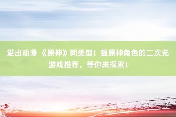 溢出动漫 《原神》同类型！强原神角色的二次元游戏推荐，等你来探索！