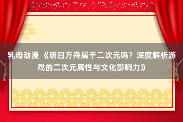 乳母动漫 《明日方舟属于二次元吗？深度解析游戏的二次元属性与文化影响力》