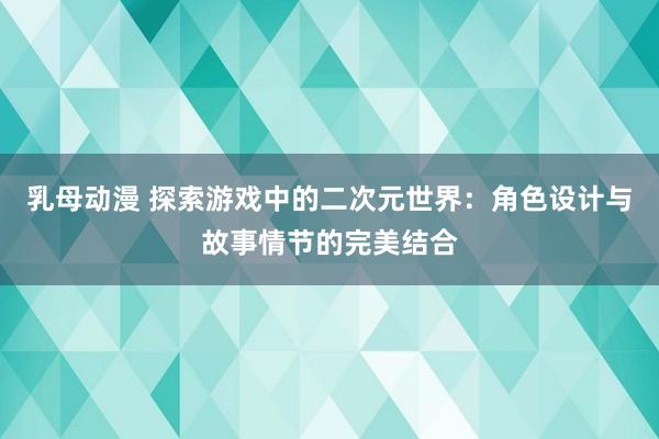 乳母动漫 探索游戏中的二次元世界：角色设计与故事情节的完美结合