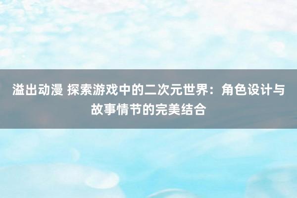 溢出动漫 探索游戏中的二次元世界：角色设计与故事情节的完美结合