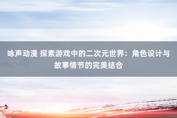 咏声动漫 探索游戏中的二次元世界：角色设计与故事情节的完美结合