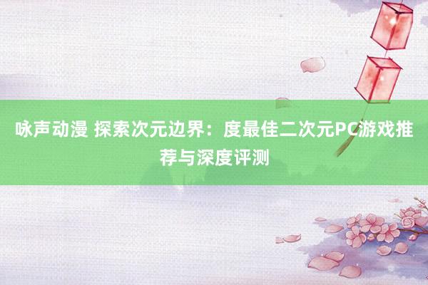 咏声动漫 探索次元边界：度最佳二次元PC游戏推荐与深度评测