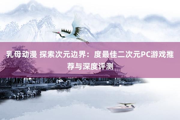乳母动漫 探索次元边界：度最佳二次元PC游戏推荐与深度评测