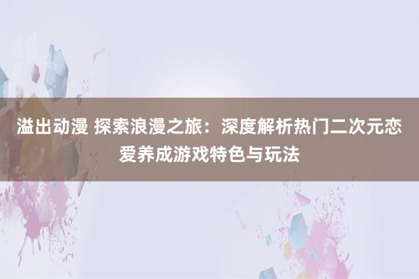 溢出动漫 探索浪漫之旅：深度解析热门二次元恋爱养成游戏特色与玩法