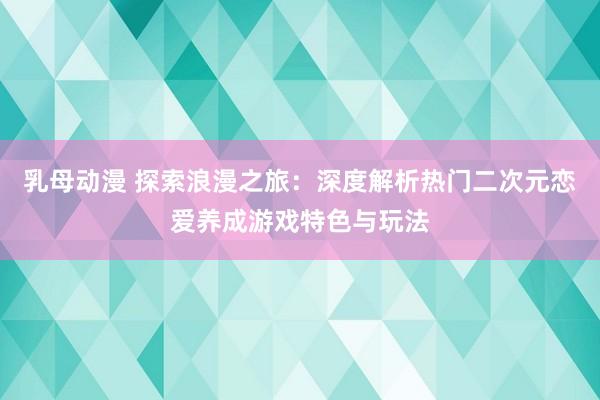 乳母动漫 探索浪漫之旅：深度解析热门二次元恋爱养成游戏特色与玩法