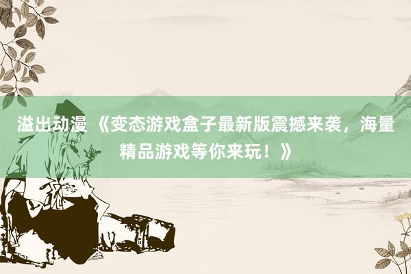 溢出动漫 《变态游戏盒子最新版震撼来袭，海量精品游戏等你来玩！》